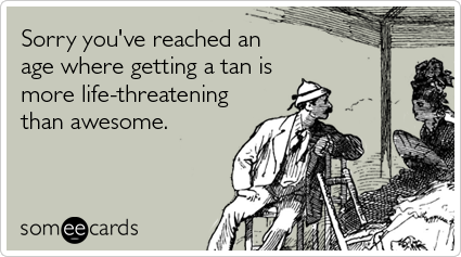 Sorry you've reached an age where getting a tan is more life-threatening than awesome
