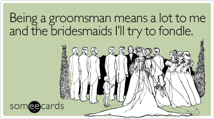 Being a groomsman means a lot to me and the bridesmaids I'll try to fondle