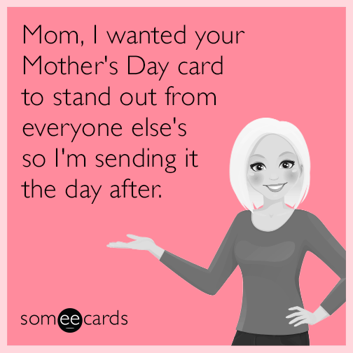 Mom, I wanted your Mother's Day card to stand out from everyone else's so I'm sending it the day after.