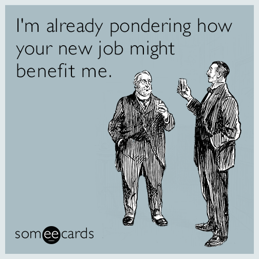 I'm already pondering how your new job might benefit me.