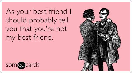 As your best friend I should probably tell you that you're not my best friend.