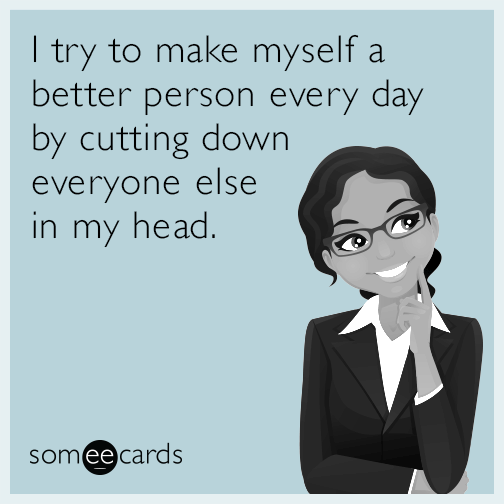 I try to make myself a better person every day by cutting down everyone else in my head.