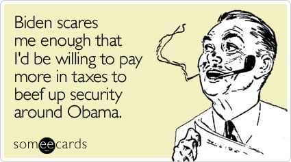 Biden scares me enough that I'd be willing to pay more in taxes to beef up security around Obama