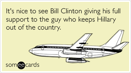 It's nice to see Bill Clinton giving his full support to the guy who keeps Hillary out of the country.