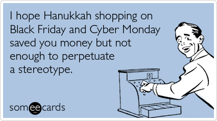 I hope Hanukkah shopping on Black Friday and Cyber Monday saved you money but not enough to perpetuate a stereotype