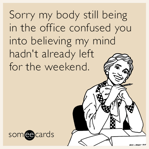 Sorry my body still being in the office confused you into believing my mind hadn't already left for the weekend.