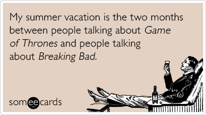 My summer vacation is the two months between people talking about Game of Thrones and people talking about Breaking Bad.