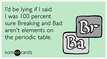 I'd be lying if I said I was 100 percent sure Breaking and Bad aren't elements on the periodic table.