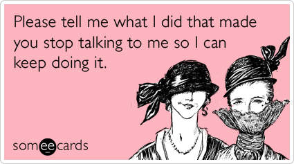 Please tell me what I did that made you stop talking to me so I can keep doing it.