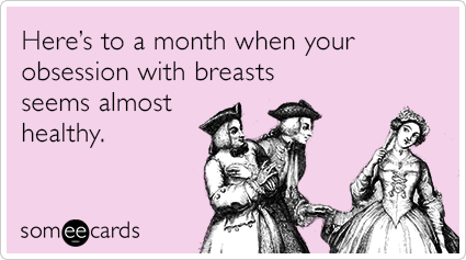 Here’s to a month when your obsession with breasts seems almost healthy.