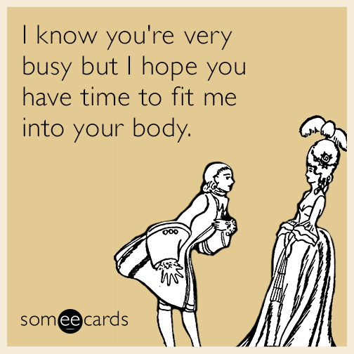 I know you're very busy but I hope you have time to fit me into your body.