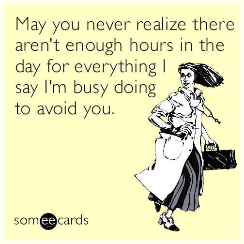 May you never realize there aren't enough hours in the day for everything I say I'm busy doing to avoid you.