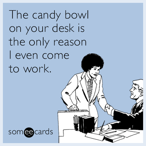 The candy bowl on your desk is the only reason I even come to work.