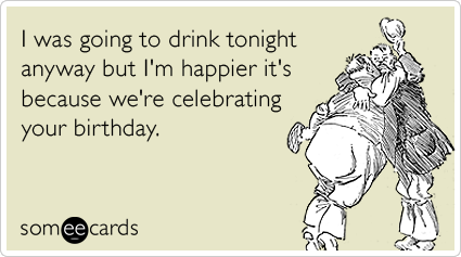 I was going to drink tonight anyway but I'm happier it's because we're celebrating your birthday.