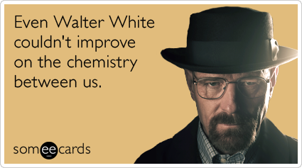 Even Walter White couldn't improve on the chemistry between us.