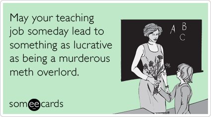 May your teaching job someday lead to something as lucrative as being a murderous meth overlord.