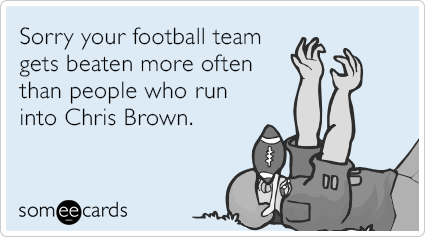 Sorry your football team gets beaten more often than people who run into Chris Brown.