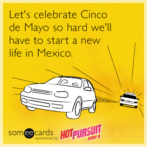 Let's celebrate Cinco de Mayo so hard we'll have to start a new life in Mexico.