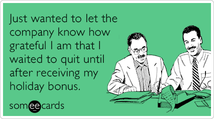 Just wanted to let the company know how grateful I am that I waited to quit until after receiving my holiday bonus.