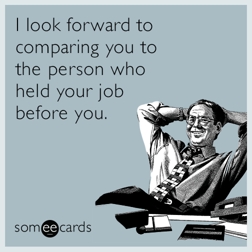 I look forward to comparing you to the person who held your job before you.