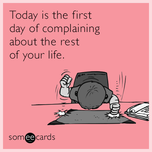Today is the first day of complaining about the rest of your life.