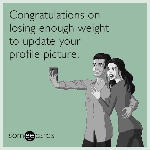 Congratulations on losing enough weight to update your profile picture.