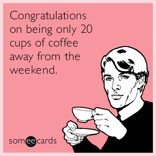 Congratulations on being only 20 cups of coffee away from the weekend.