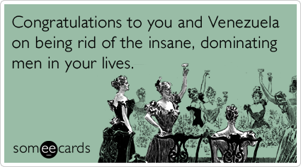Congratulations to you and Venezuela on being rid of the insane, dominating men in your lives.