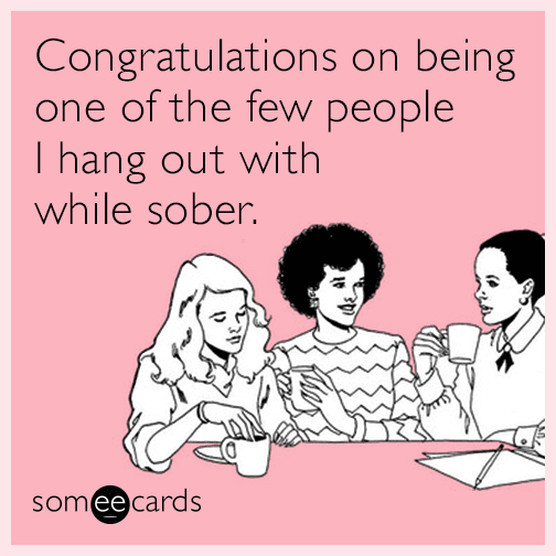 Congratulations on being one of the few people I hang out with while sober.