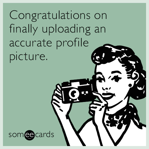 Congratulations on finally uploading an accurate profile picture.