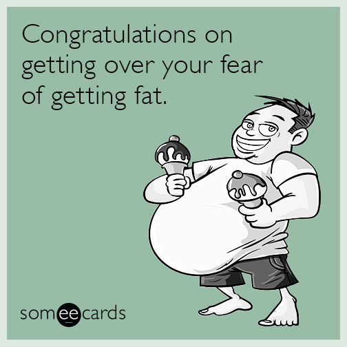 Congratulations on getting over your fear of getting fat.