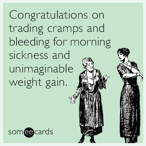 Congratulations on trading cramps and bleeding for morning sickness and unimaginable weight gain