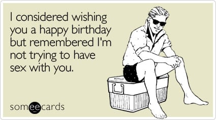 I considered wishing you a happy birthday but remembered I'm not trying to have sex with you