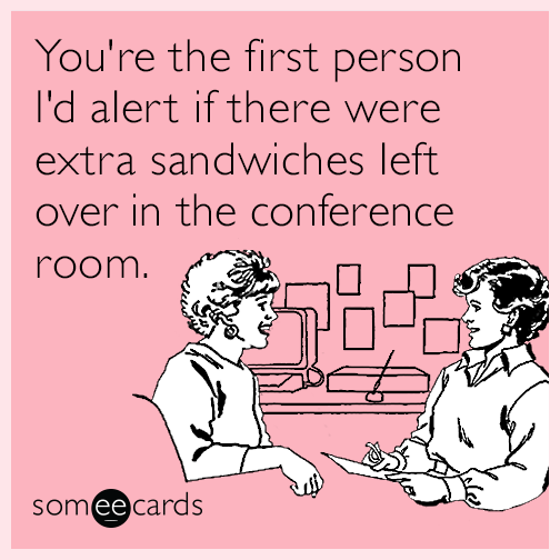 You're the first person I'd alert if there were extra sandwiches left over in the conference room.