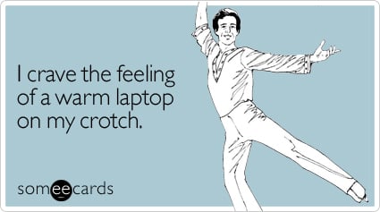 I crave the feeling of a warm laptop on my crotch
