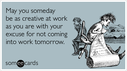 May you someday be as creative at work as you are with your excuse for not coming into work tomorrow.