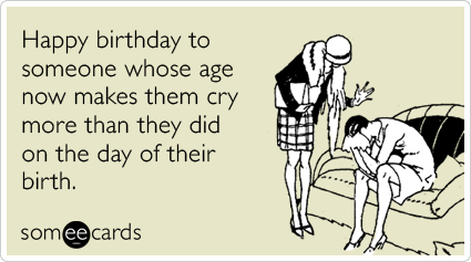 Happy birthday to someone whose age now makes them cry more than they did on the day of their birth.