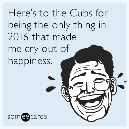Here’s to the Cubs for being the only thing in 2016 that made me cry out of happiness.