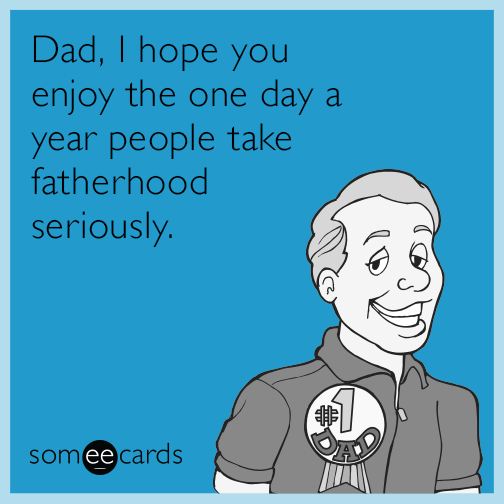 Dad, I hope you enjoy the one day a year people take fatherhood seriously.