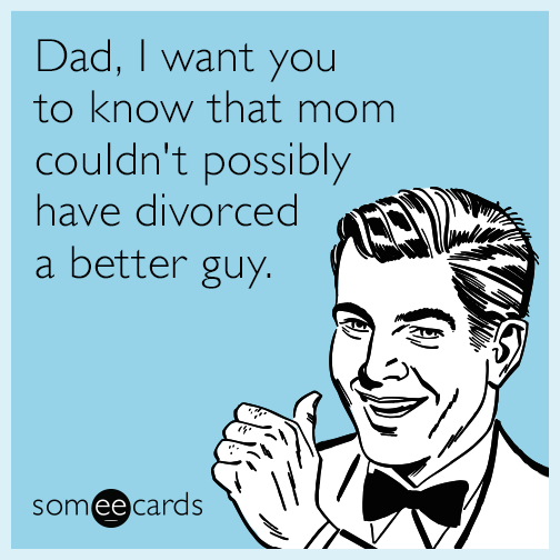 Dad, I want you to know that mom couldn't possibly have divorced a better guy.