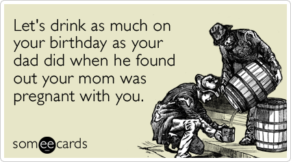 Let's drink as much on your birthday as your dad did when he found out your mom was pregnant with you.