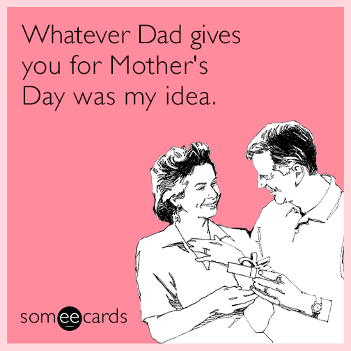 Whatever Dad gives you for Mother's Day was my idea.