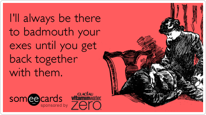 I'll always be there to badmouth your exes until you get back together with them.