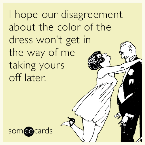 I hope our disagreement about the color of the dress won't get in the way of me taking yours off later.
