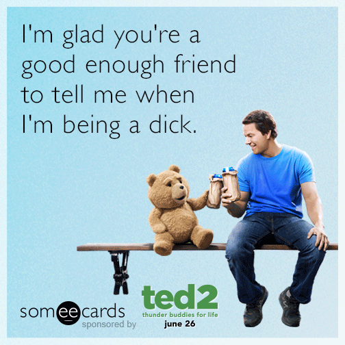 I'm glad you're a good enough friend to tell me when I'm being a dick.