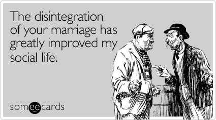 The disintegration of your marriage has greatly improved my social life