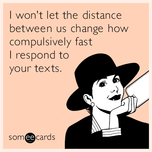 I won't let the distance between us change how compulsively fast I respond to your texts.