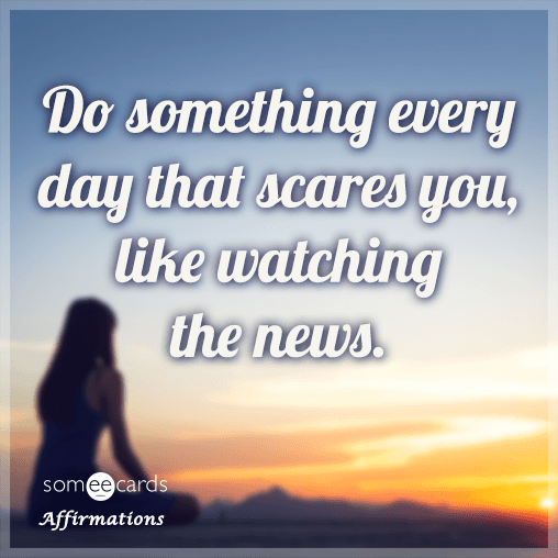 Do something every day that scares you, like watching the news.