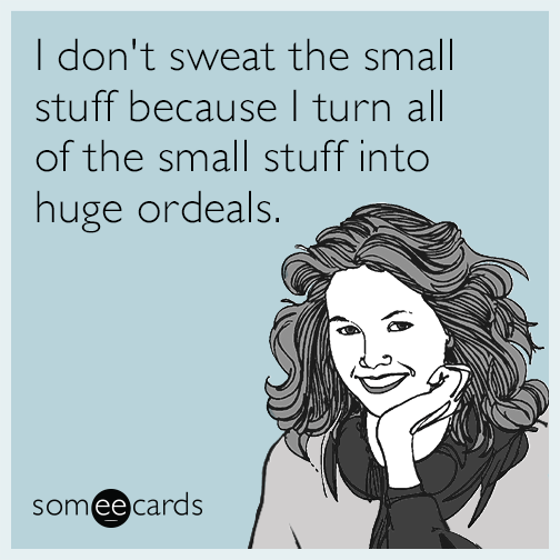 I don't sweat the small stuff because I turn all of the small stuff into huge ordeals.