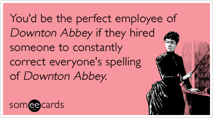 You'd be the perfect employee of Downton Abbey if they hired someone to constantly correct everyone's spelling of Downton Abbey.